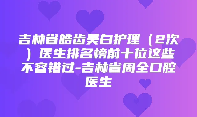 吉林省皓齿美白护理（2次）医生排名榜前十位这些不容错过-吉林省周全口腔医生