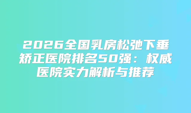 2026全国乳房松弛下垂矫正医院排名50强：医院实力解析与推荐