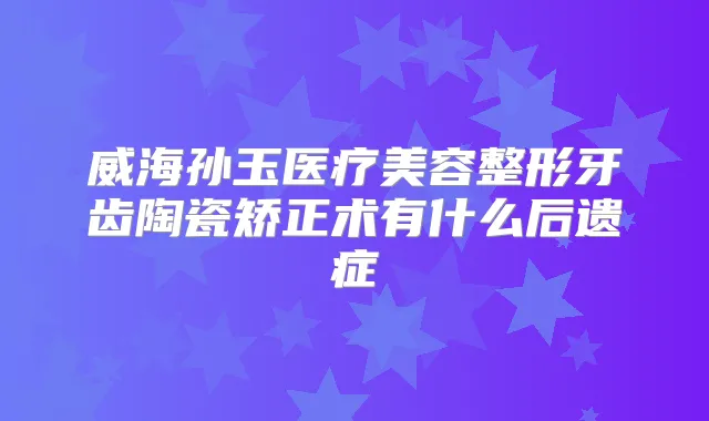 威海孙玉医疗美容整形牙齿陶瓷矫正术有什么后遗症