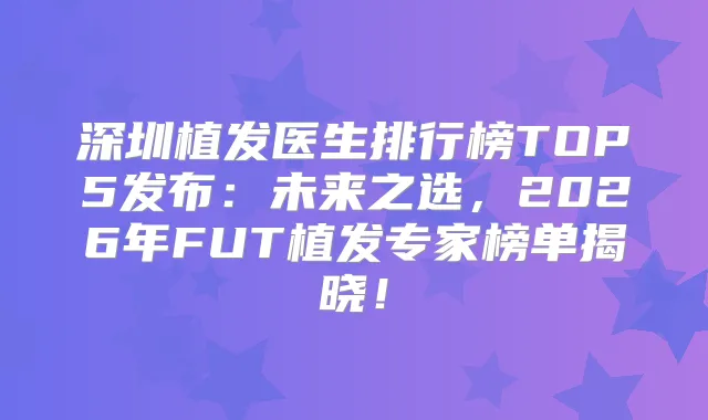 深圳植发医生排行榜TOP5发布:未来之选,2026年FUT植发专家榜单揭晓!
