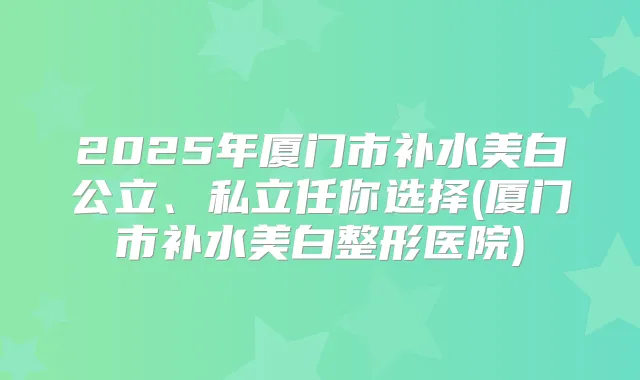 2025年厦门市补水美白公立、私立任你选择(厦门市补水美白整形医院)