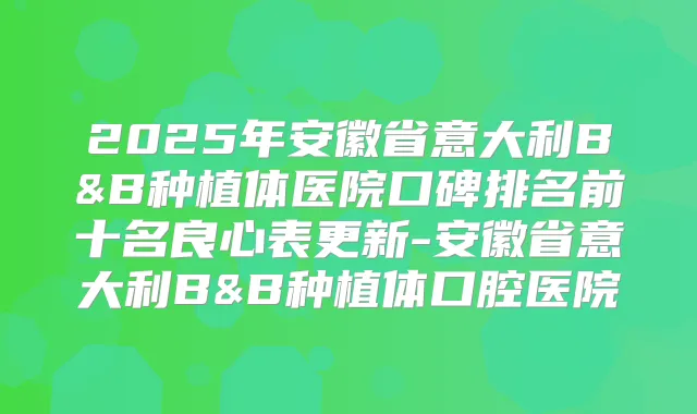 2025年安徽省意大利B&B种植体医院口碑排名前十名良心表更新-安徽省意大利B&B种植体口腔医院