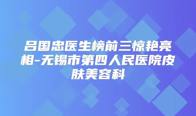 吕国忠医生榜前三惊艳亮相-无锡市第四人民医院皮肤美容科