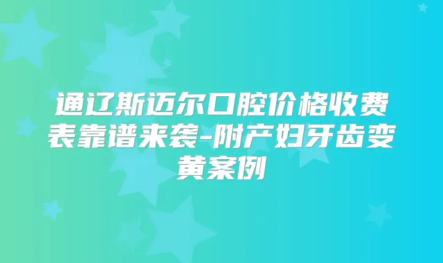 通辽斯迈尔口腔价格收费表靠谱来袭-附产妇牙齿变黄案例