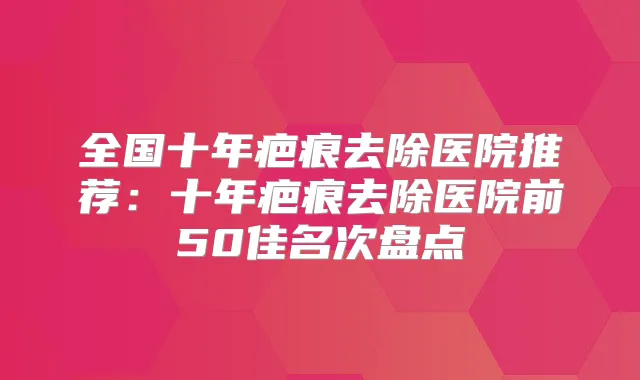 全国十年疤痕去除医院推荐：十年疤痕去除医院前50佳名次盘点