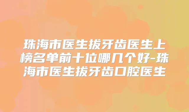 珠海市医生拔牙齿医生上榜名单前十位哪几个好-珠海市医生拔牙齿口腔医生
