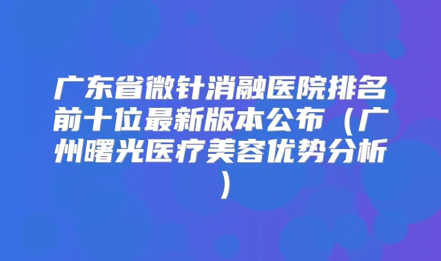 广东省微针消融医院排名前十位新版本公布（广州曙光医疗美容优势分析）