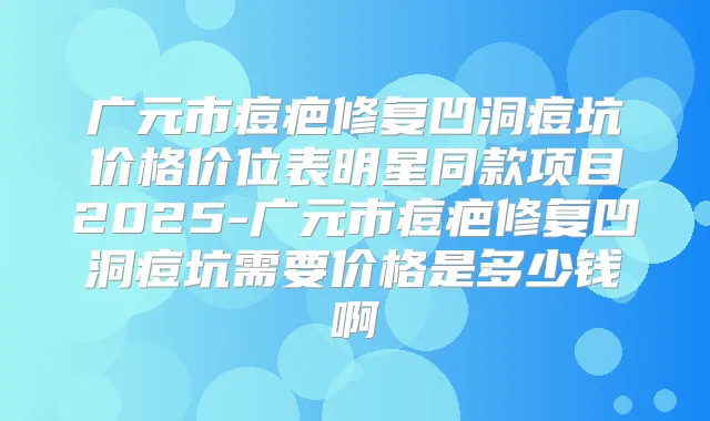 广元市痘疤修复凹洞痘坑价格价位表明星同款项目2025-广元市痘疤修复凹洞痘坑需要价格是多少钱啊