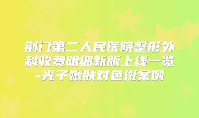 荆门第二人民医院整形外科收费明细新版上线一览-光子嫩肤对色斑案例