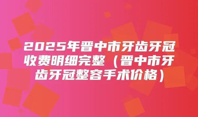 2025年晋中市牙齿牙冠收费明细完整（晋中市牙齿牙冠整容手术价格）