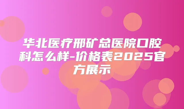 华北医疗邢矿总医院口腔科怎么样-价格表2025官方展示