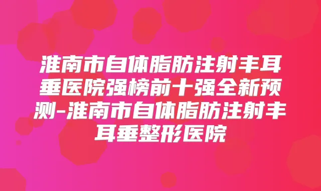 淮南市自体脂肪注射丰耳垂医院强榜前十强全新预测-淮南市自体脂肪注射丰耳垂整形医院