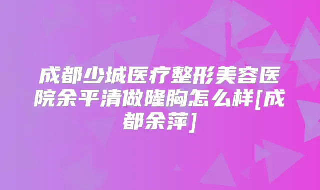 成都少城医疗整形美容医院余平清做隆胸怎么样[成都余萍]