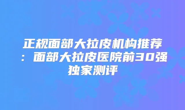 正规面部大拉皮机构推荐：面部大拉皮医院前30强测评