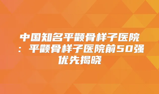 中国知名平颧骨样子医院：平颧骨样子医院前50强优先揭晓
