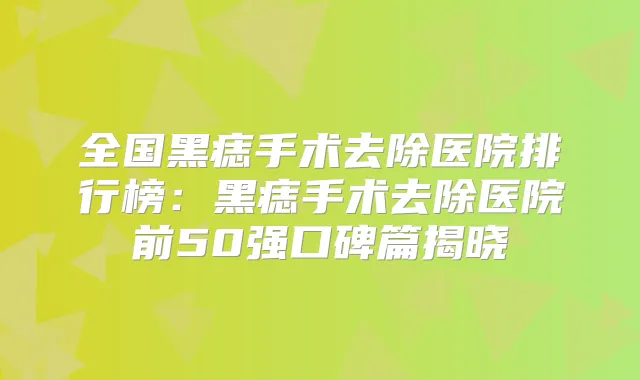 全国黑痣手术去除医院排行榜:黑痣手术去除医院前50强口碑篇揭晓