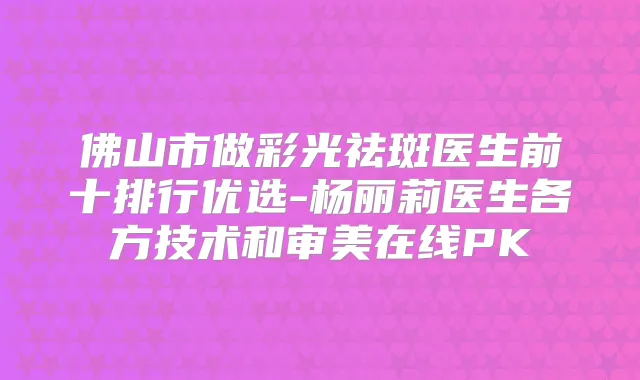 佛山市做彩光祛斑医生前十排行优选-杨丽莉医生各方技术和审美在线PK