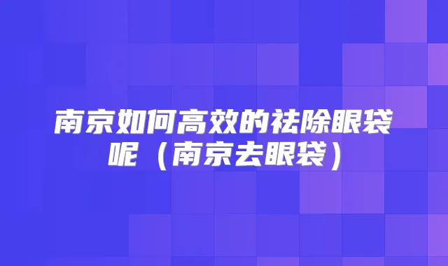 南京如何高效的祛除眼袋呢（南京去眼袋）
