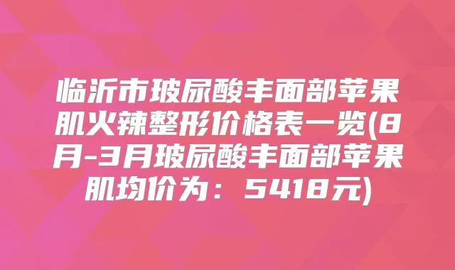 临沂市玻尿酸丰面部苹果肌火辣整形价格表一览(8月-3月玻尿酸丰面部苹果肌均价为：5418元)
