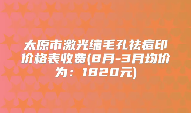 太原市激光缩毛孔祛痘印价格表收费(8月-3月均价为：1820元)