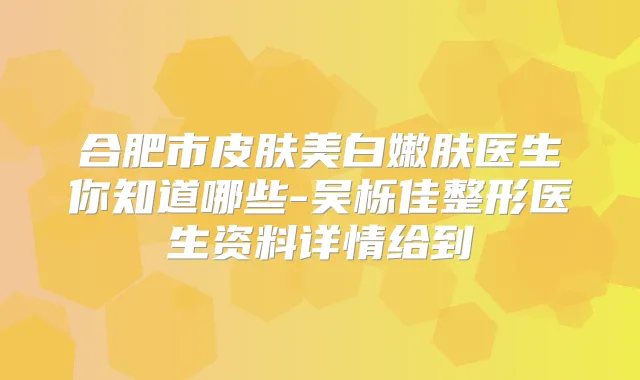 合肥市皮肤美白嫩肤医生你知道哪些-吴栎佳整形医生资料详情给到