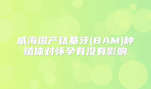 威海国产钛基牙(BAM)种植体对怀孕有没有影响