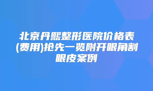 北京丹熙整形医院价格表(费用)抢先一览附开眼角割眼皮案例