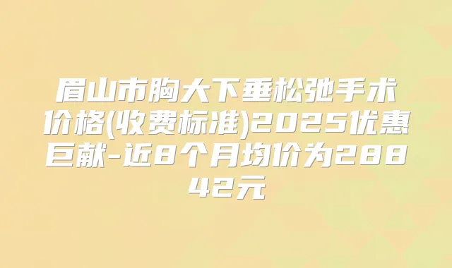眉山市胸大下垂松弛手术价格(收费标准)2025优惠巨献-近8个月均价为28842元