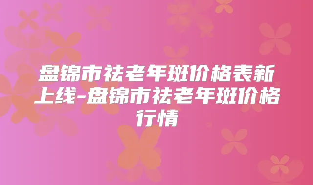 盘锦市祛老年斑价格表新上线-盘锦市祛老年斑价格行情