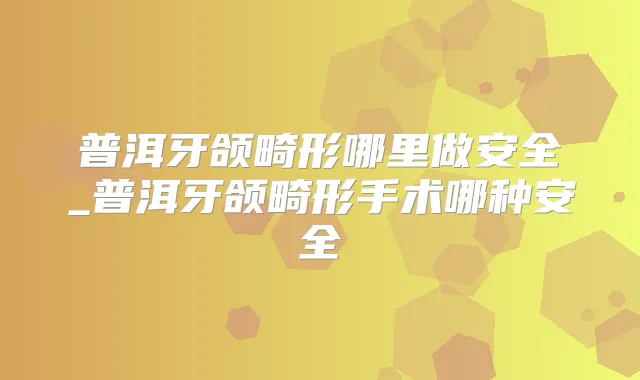 普洱牙颌畸形哪里做安全_普洱牙颌畸形手术哪种安全