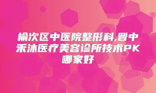 榆次区中医院整形科,晋中禾沐医疗美容诊所技术PK哪家好