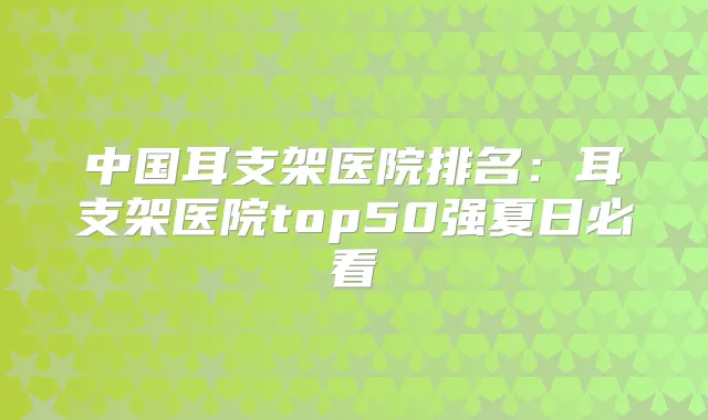 中国耳支架医院排名：耳支架医院top50强夏日必看