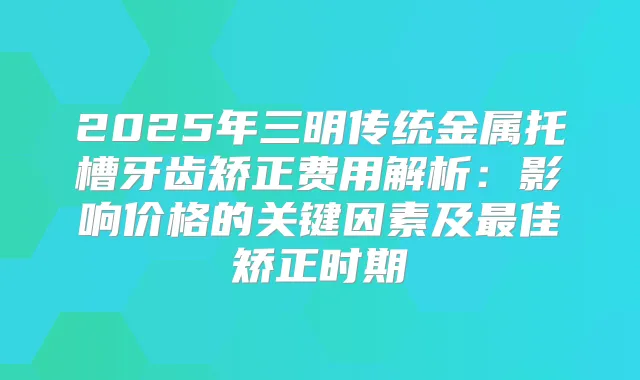 2025年三明传统金属托槽牙齿矫正费用解析：影响价格的关键因素及佳矫正时期