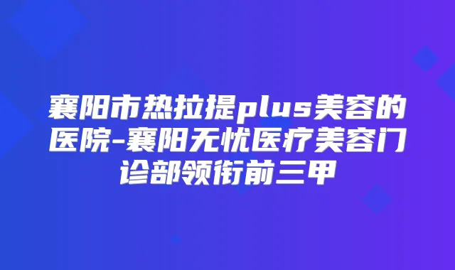 襄阳市热拉提plus美容的医院-襄阳无忧医疗美容门诊部领衔前三甲