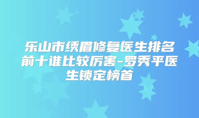 乐山市绣眉修复医生排名前十谁比较厉害-罗秀平医生锁定榜首