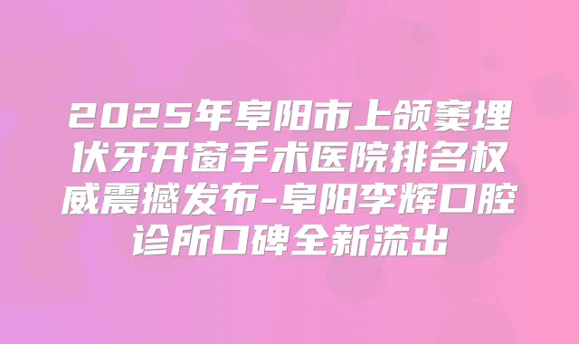 2025年阜阳市上颌窦埋伏牙开窗手术医院排名震撼发布-阜阳李辉口腔诊所口碑全新流出