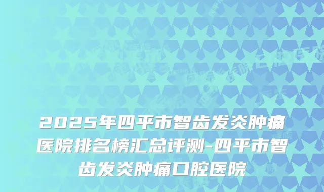 2025年四平市智齿发炎肿痛医院排名榜汇总评测-四平市智齿发炎肿痛口腔医院