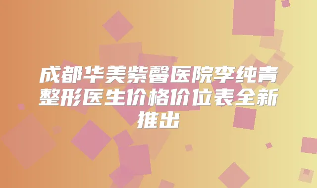 成都华美紫馨医院李纯青整形医生价格价位表全新推出