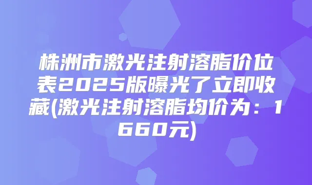 株洲市激光注射溶脂价位表2025版曝光了立即收藏(激光注射溶脂均价为：1660元)