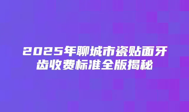 2025年聊城市瓷贴面牙齿收费标准全版揭秘