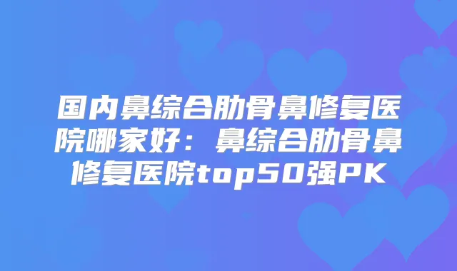 国内鼻综合肋骨鼻修复医院哪家好：鼻综合肋骨鼻修复医院top50强PK