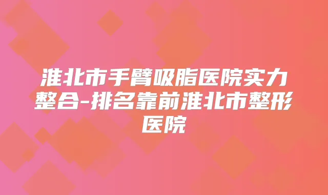淮北市手臂吸脂医院实力整合-排名靠前淮北市整形医院