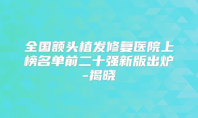 全国额头植发修复医院上榜名单前二十强新版出炉-揭晓