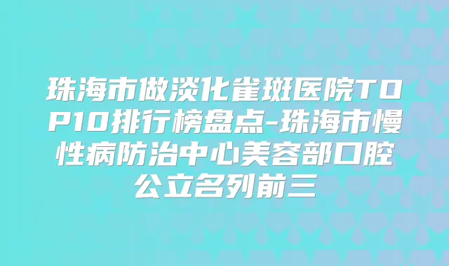珠海市做淡化雀斑医院TOP10排行榜盘点-珠海市慢性病防治中心美容部口腔公立名列前三