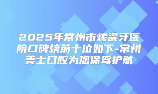 2025年常州市烤瓷牙医院口碑榜前十位如下-常州美士口腔为您保驾护航