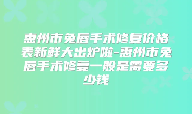 惠州市兔唇手术修复价格表新鲜大出炉啦-惠州市兔唇手术修复一般是需要多少钱
