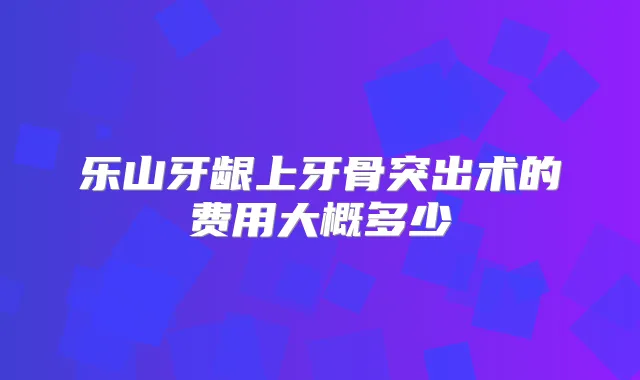 乐山牙龈上牙骨突出术的费用大概多少