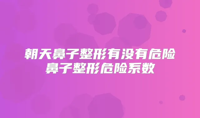 朝天鼻子整形有没有危险鼻子整形危险系数