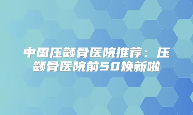 中国压颧骨医院推荐：压颧骨医院前50焕新啦