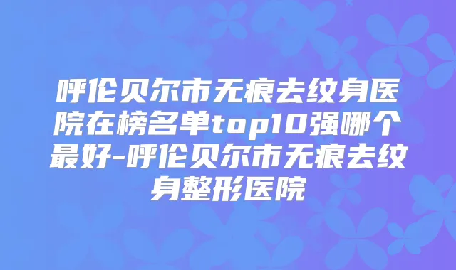 呼伦贝尔市无痕去纹身医院在榜名单top10强哪个好-呼伦贝尔市无痕去纹身整形医院